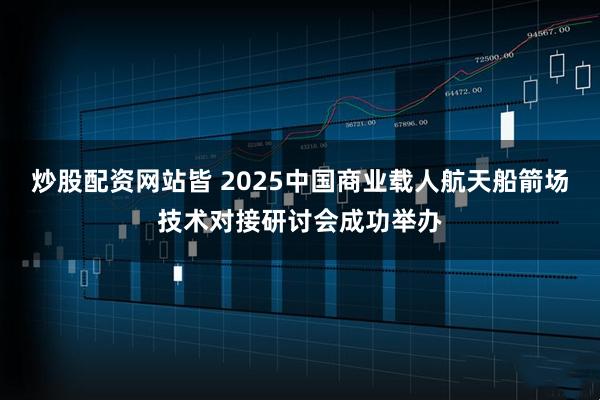 炒股配资网站皆 2025中国商业载人航天船箭场技术对接研讨会成功举办