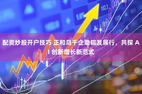 配资炒股开户技巧 正和岛千企助皖发展行，共探 AI 创新增长新范式