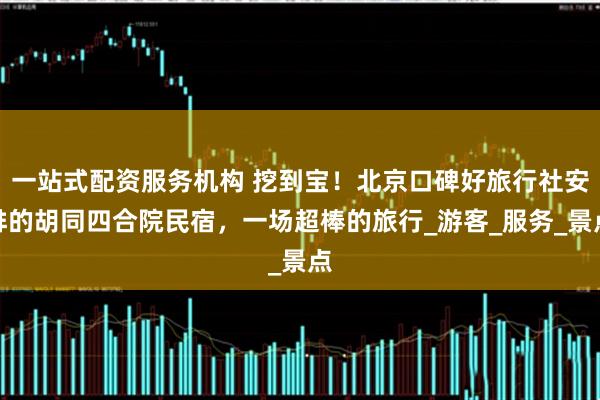 一站式配资服务机构 挖到宝！北京口碑好旅行社安排的胡同四合院民宿，一场超棒的旅行_游客_服务_景点