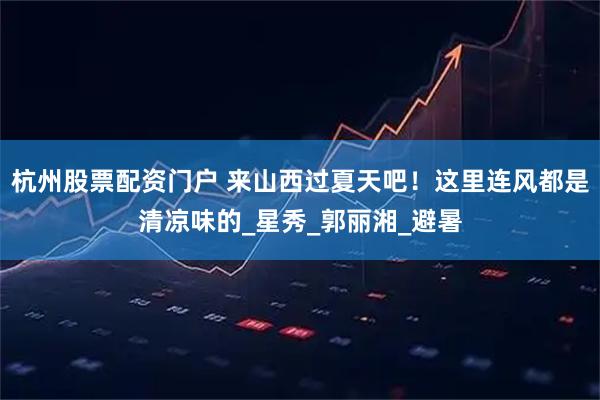 杭州股票配资门户 来山西过夏天吧！这里连风都是清凉味的_星秀_郭丽湘_避暑
