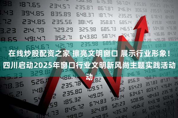 在线炒股配资之家 擦亮文明窗口 展示行业形象！四川启动2025年窗口行业文明新风尚主题实践活动