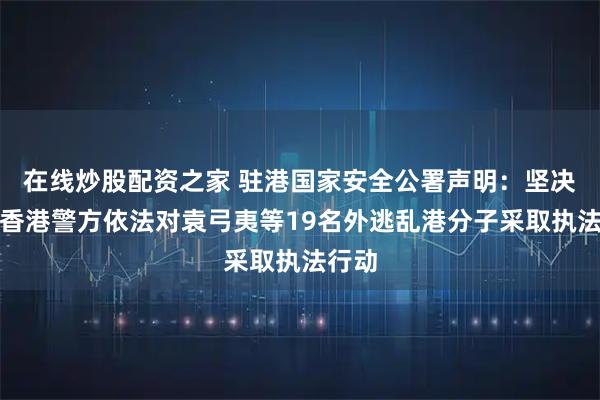 在线炒股配资之家 驻港国家安全公署声明：坚决支持香港警方依法对袁弓夷等19名外逃乱港分子采取执法行动