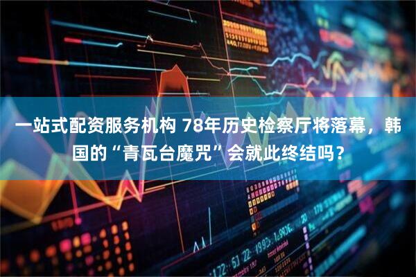 一站式配资服务机构 78年历史检察厅将落幕，韩国的“青瓦台魔咒”会就此终结吗？
