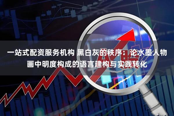 一站式配资服务机构 黑白灰的秩序：论水墨人物画中明度构成的语言建构与实践转化