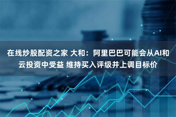 在线炒股配资之家 大和：阿里巴巴可能会从AI和云投资中受益 维持买入评级并上调目标价