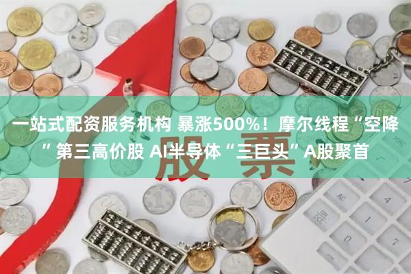 一站式配资服务机构 暴涨500%！摩尔线程“空降”第三高价股 AI半导体“三巨头”A股聚首