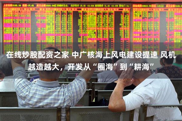在线炒股配资之家 中广核海上风电建设提速 风机越造越大，开发从“圈海”到“耕海”