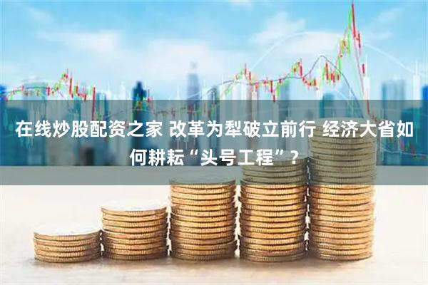 在线炒股配资之家 改革为犁破立前行 经济大省如何耕耘“头号工程”？