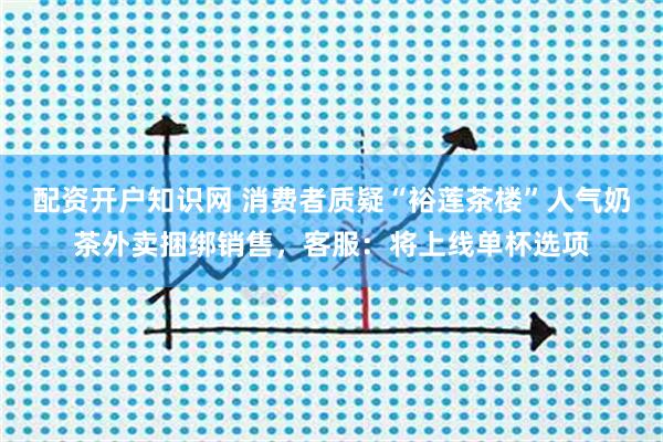 配资开户知识网 消费者质疑“裕莲茶楼”人气奶茶外卖捆绑销售，客服：将上线单杯选项