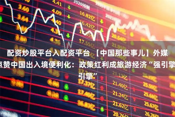 配资炒股平台入配资平台 【中国那些事儿】外媒点赞中国出入境便利化：政策红利成旅游经济“强引擎”
