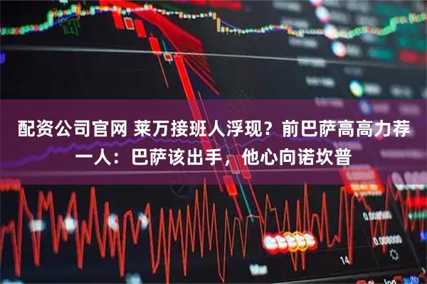 配资公司官网 莱万接班人浮现？前巴萨高高力荐一人：巴萨该出手，他心向诺坎普