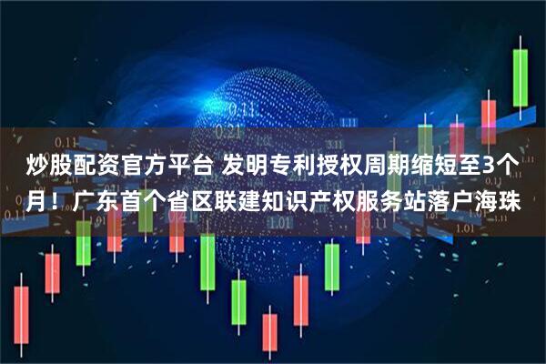 炒股配资官方平台 发明专利授权周期缩短至3个月！广东首个省区联建知识产权服务站落户海珠